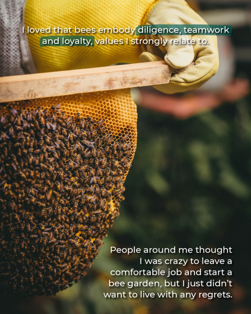 I loved that bees embody diligence, teamwork and loyalty, values I strongly relate to. People around me thought
I was crazy to leave a comfortable job and start a bee garden, but I just didn't want to live with any regrets.